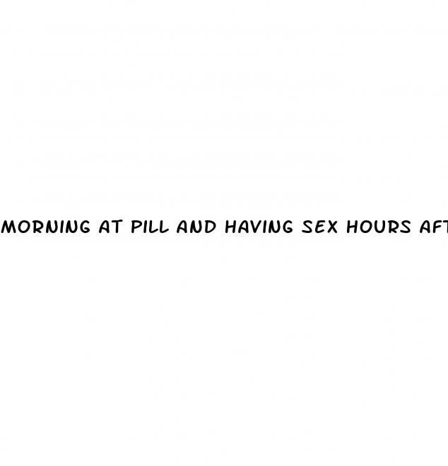 morning at pill and having sex hours after plan b