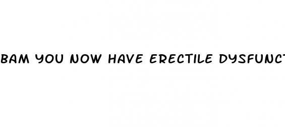 bam you now have erectile dysfunction