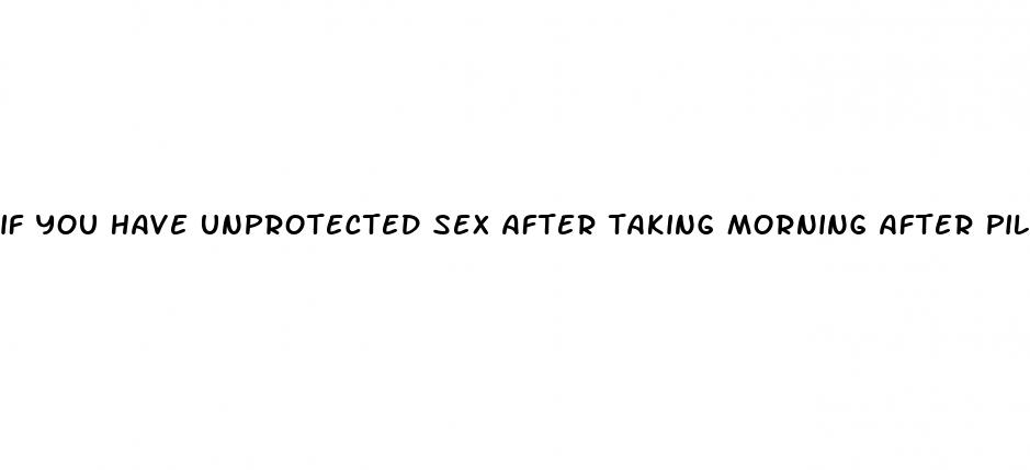 if you have unprotected sex after taking morning after pill