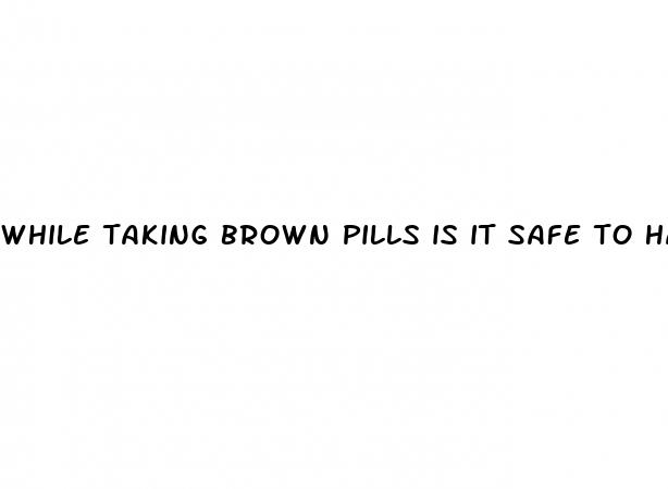 while taking brown pills is it safe to have sex