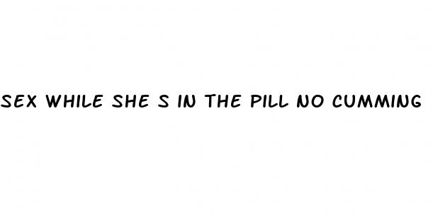 sex while she s in the pill no cumming