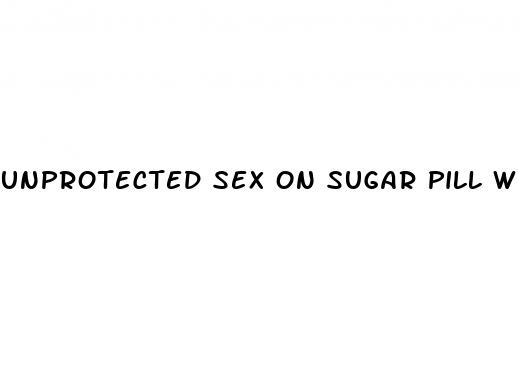 unprotected sex on sugar pill week