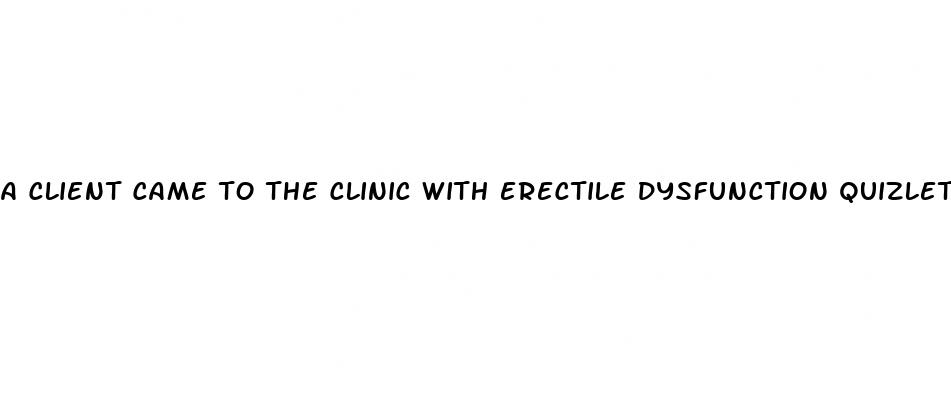 a client came to the clinic with erectile dysfunction quizlet