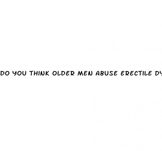 do you think older men abuse erectile dysfunction drugs