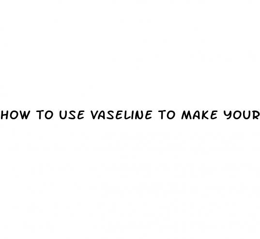 how to use vaseline to make your dick size bigger