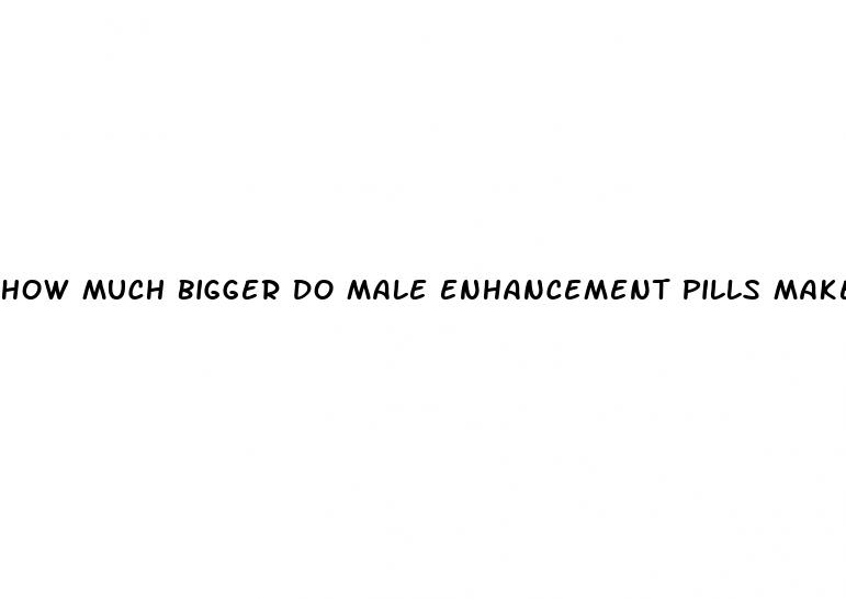 how much bigger do male enhancement pills make you