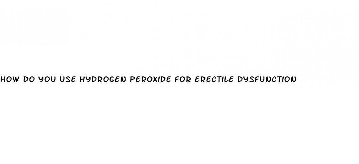 how do you use hydrogen peroxide for erectile dysfunction