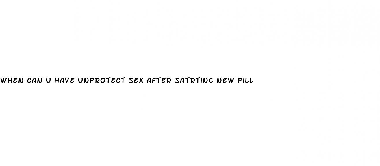 when can u have unprotect sex after satrting new pill