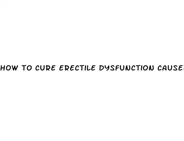 how to cure erectile dysfunction caused by anxiety