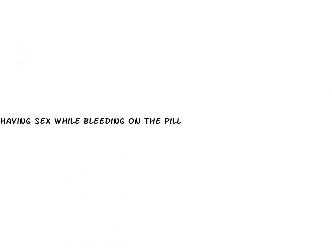 having sex while bleeding on the pill