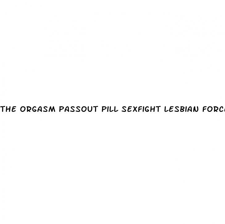 the orgasm passout pill sexfight lesbian forced sex fight filestube