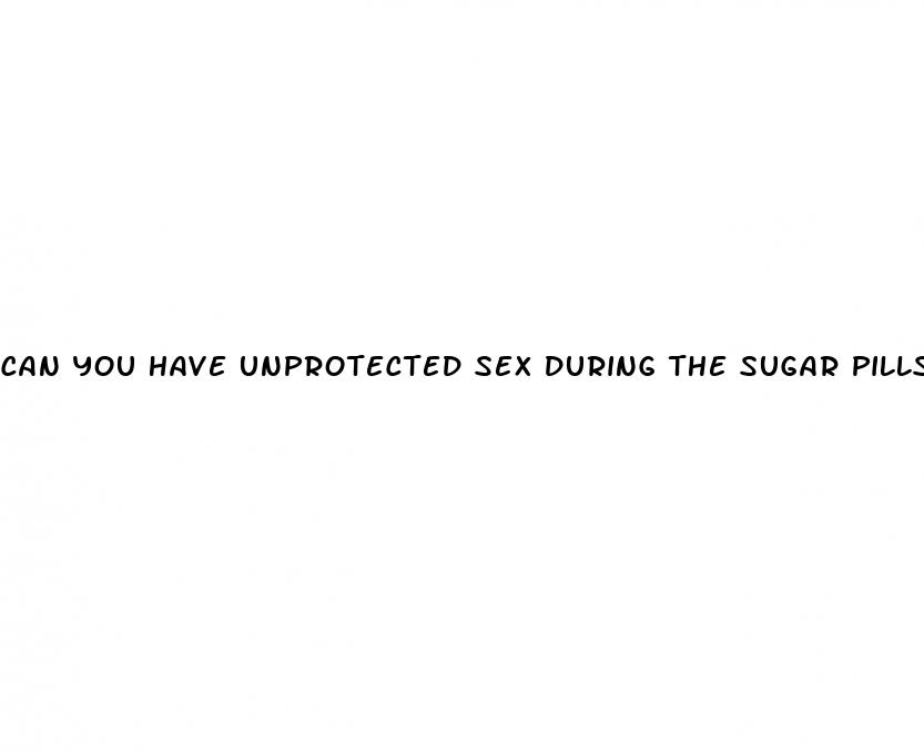 can you have unprotected sex during the sugar pills