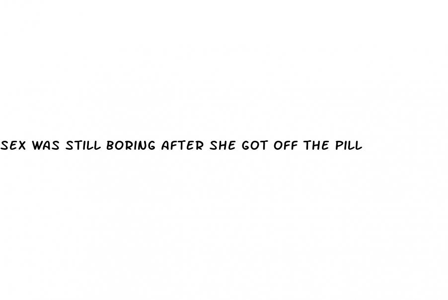 sex was still boring after she got off the pill