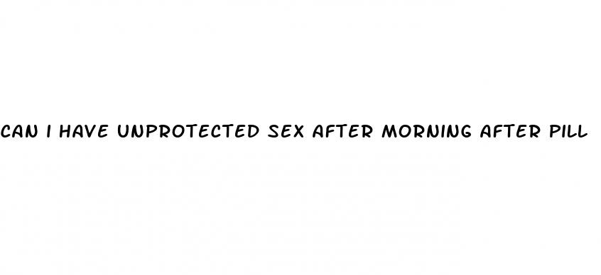 can i have unprotected sex after morning after pill